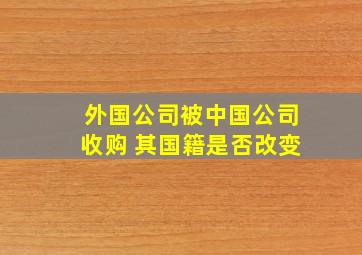 外国公司被中国公司收购 其国籍是否改变